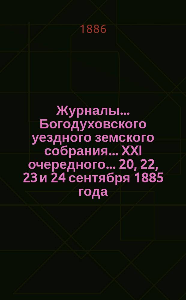 Журналы... Богодуховского уездного земского собрания... XXI очередного... 20, 22, 23 и 24 сентября 1885 года