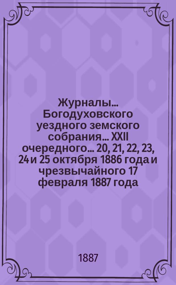 Журналы... Богодуховского уездного земского собрания... XXII очередного... 20, 21, 22, 23, 24 и 25 октября 1886 года и чрезвычайного 17 февраля 1887 года
