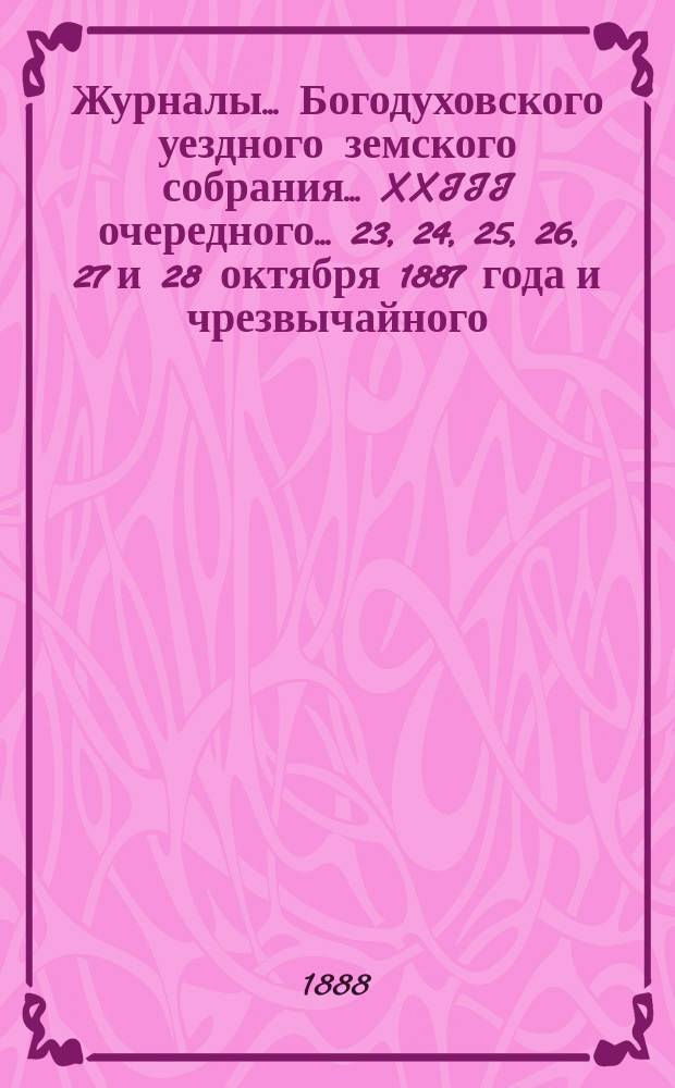 Журналы... Богодуховского уездного земского собрания... XXIII очередного... 23, 24, 25, 26, 27 и 28 октября 1887 года и чрезвычайного... 28 ноября 1887 г.
