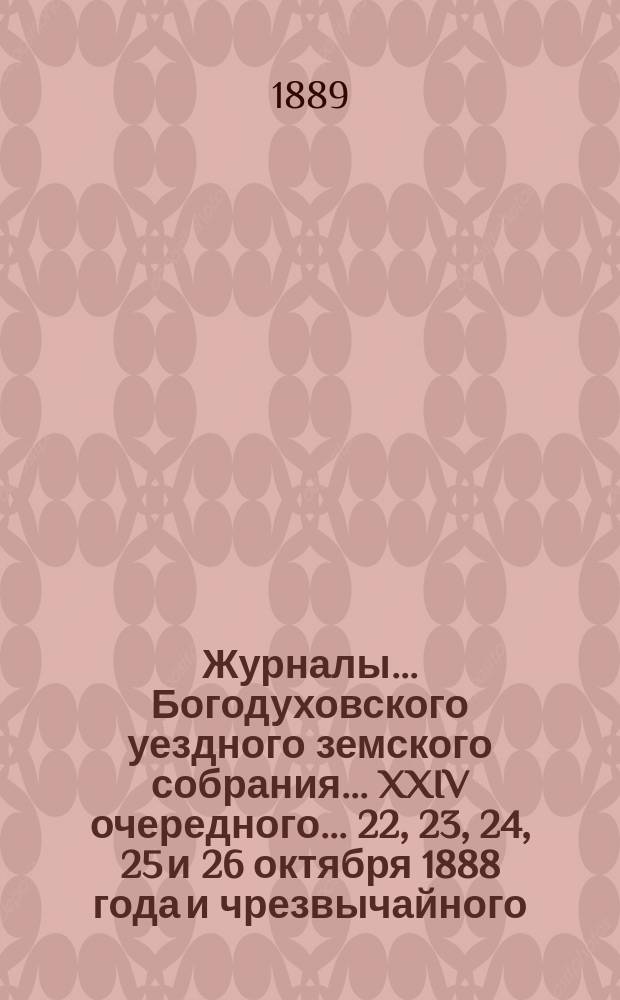 Журналы... Богодуховского уездного земского собрания... XXIV очередного... 22, 23, 24, 25 и 26 октября 1888 года и чрезвычайного... 2 мая 1889 года