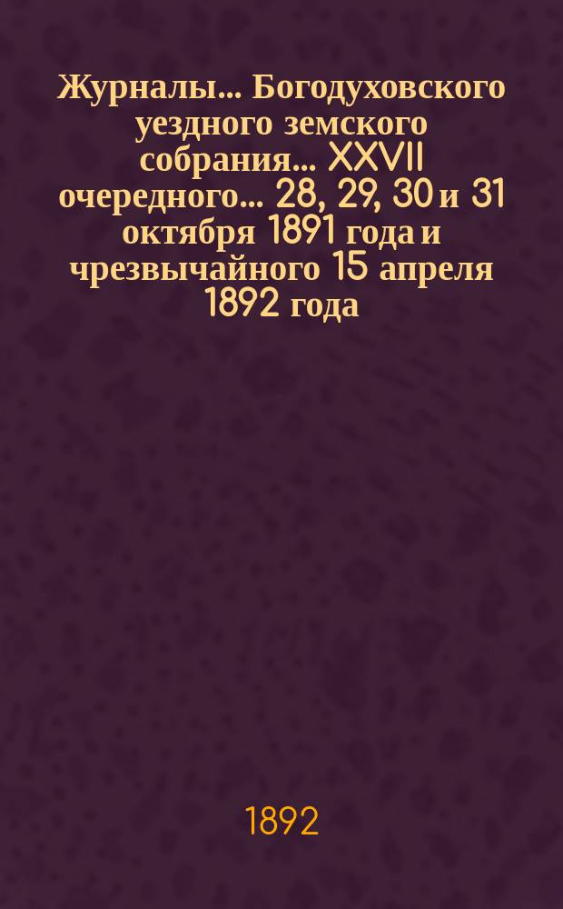 Журналы... Богодуховского уездного земского собрания... XXVII очередного... 28, 29, 30 и 31 октября 1891 года и чрезвычайного 15 апреля 1892 года