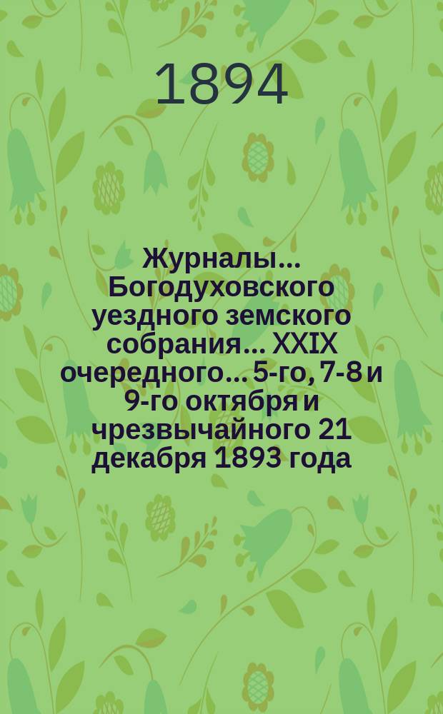 Журналы... Богодуховского уездного земского собрания... XXIX очередного... 5-го, 7-8 и 9-го октября и чрезвычайного 21 декабря 1893 года