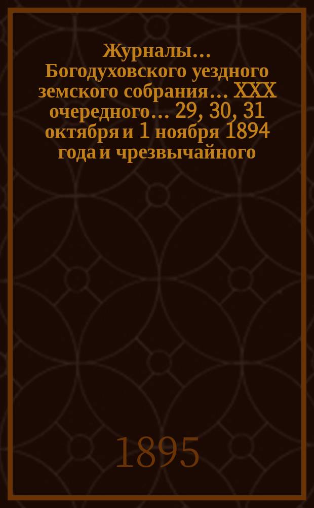 Журналы... Богодуховского уездного земского собрания... XXX очередного... 29, 30, 31 октября и 1 ноября 1894 года и чрезвычайного... 20 марта 1895 года