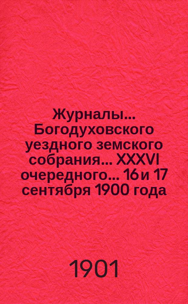 Журналы... Богодуховского уездного земского собрания... XXXVI очередного... 16 и 17 сентября 1900 года