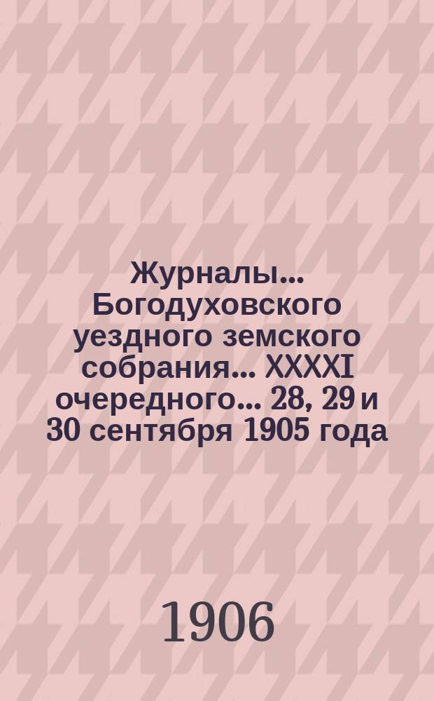 Журналы... Богодуховского уездного земского собрания... XXXXI очередного... 28, 29 и 30 сентября 1905 года