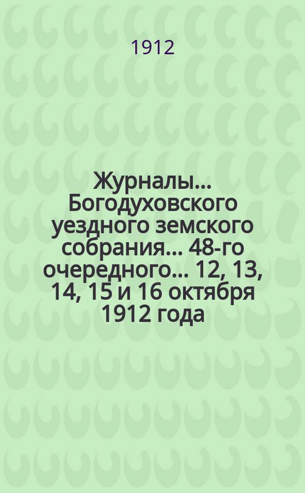 Журналы... Богодуховского уездного земского собрания... 48-го очередного... [12, 13, 14, 15 и 16 октября 1912 года]