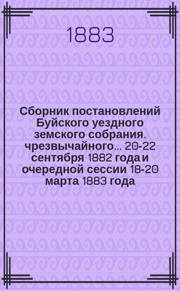 Сборник постановлений Буйского уездного земского собрания. чрезвычайного... 20-22 сентября 1882 года и очередной сессии 18-20 марта 1883 года