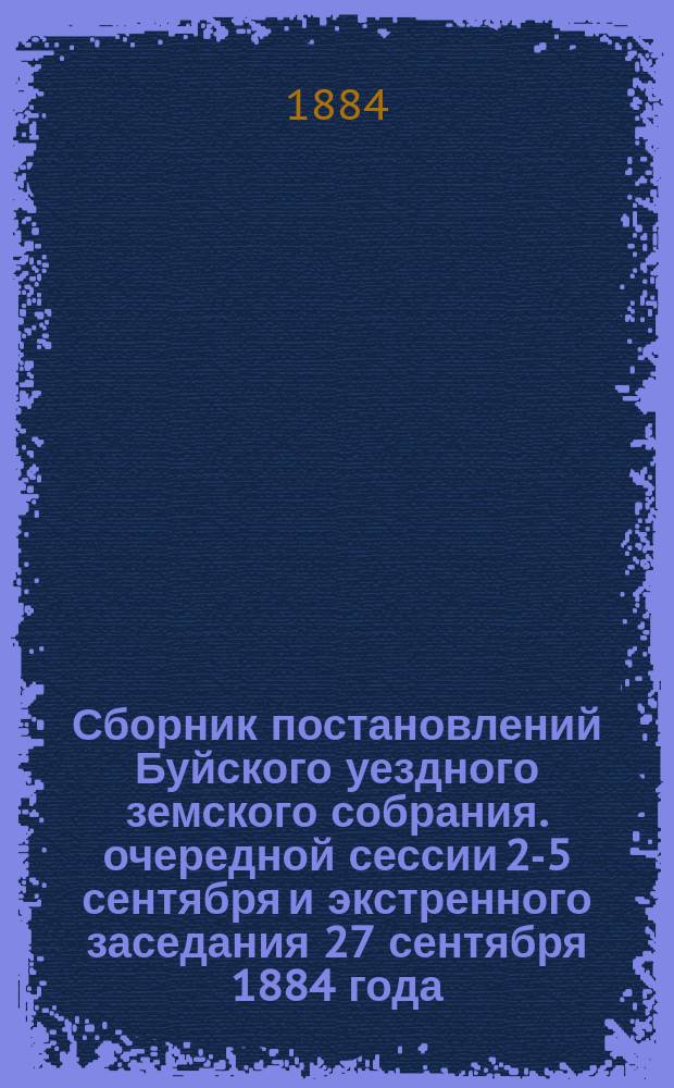 Сборник постановлений Буйского уездного земского собрания. очередной сессии 2-5 сентября и экстренного заседания 27 сентября 1884 года, с приложениями