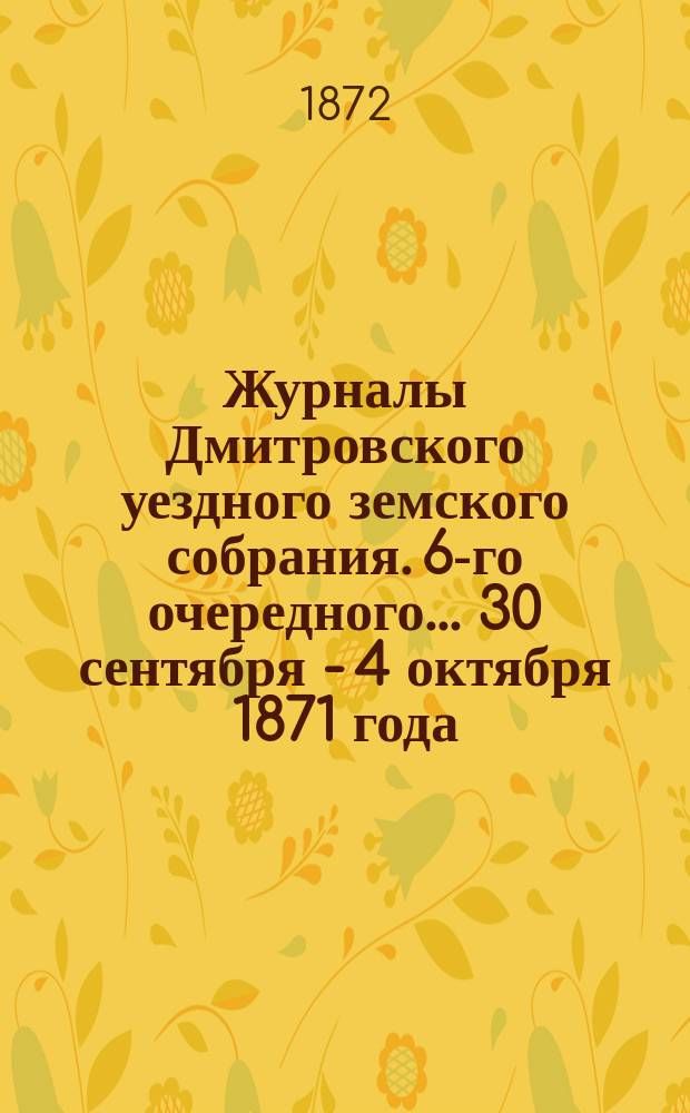 Журналы Дмитровского уездного земского собрания. 6-го очередного... [30 сентября - 4 октября] 1871 года