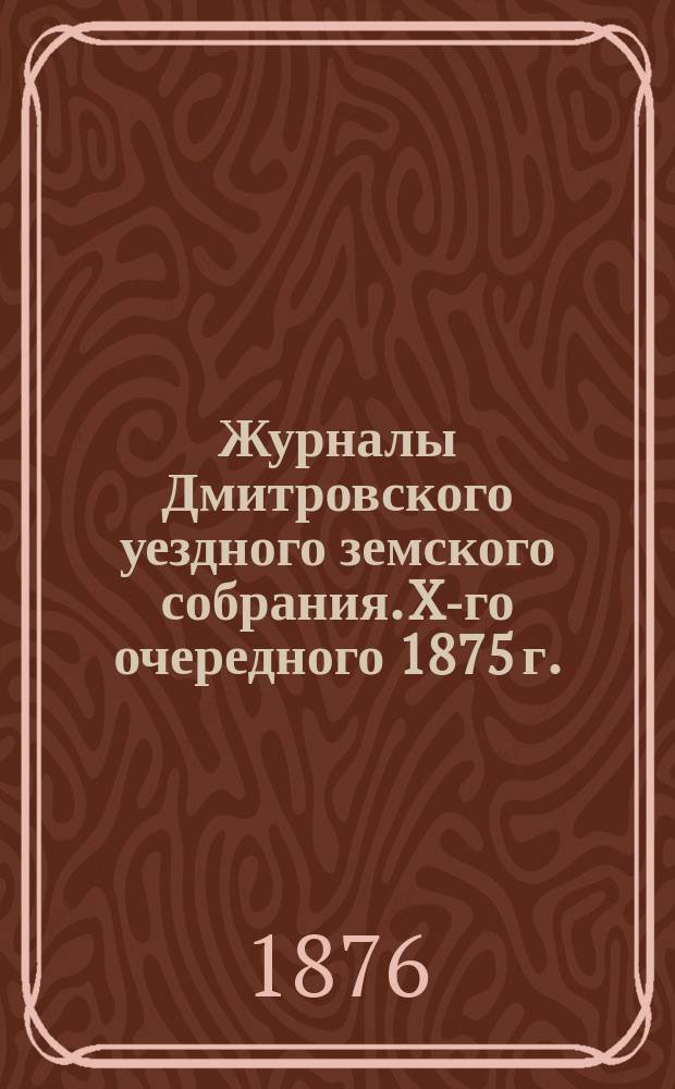 Журналы Дмитровского уездного земского собрания. X-го очередного 1875 г.