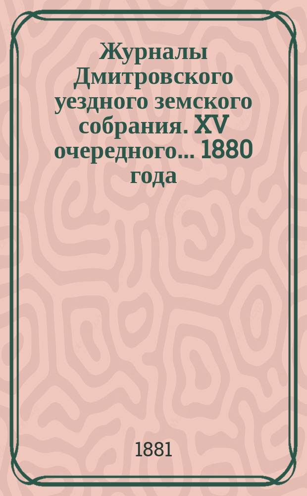 Журналы Дмитровского уездного земского собрания. XV очередного... 1880 года