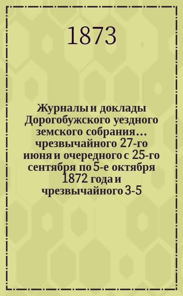 Журналы и доклады Дорогобужского уездного земского собрания... чрезвычайного 27-го июня и очередного с 25-го сентября по 5-е октября 1872 года и [чрезвычайного] 3-5-го февраля 1873 года