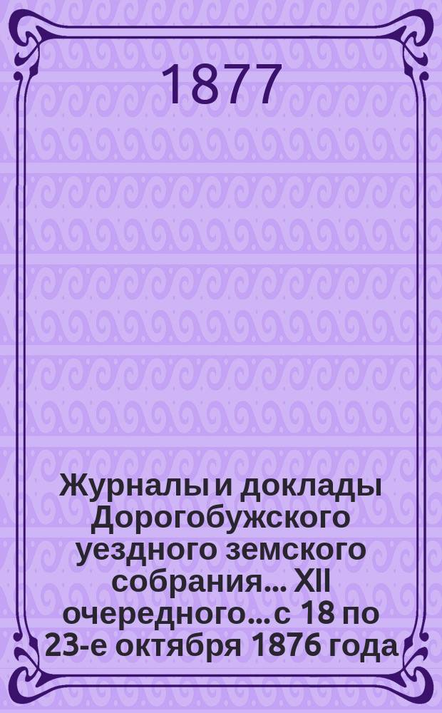 Журналы и доклады Дорогобужского уездного земского собрания... XII очередного... с 18 по 23-е октября 1876 года