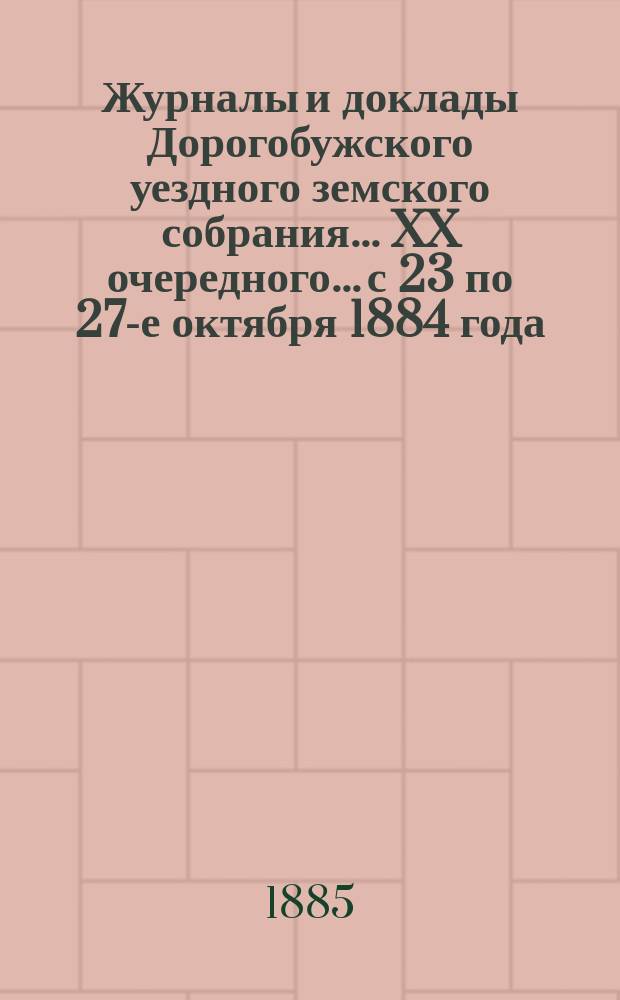 Журналы и доклады Дорогобужского уездного земского собрания... [XX] очередного... с 23 по 27-е октября 1884 года