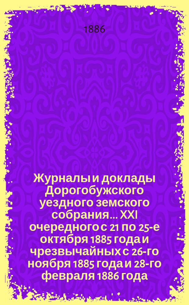 Журналы и доклады Дорогобужского уездного земского собрания... [XXI] очередного с 21 по 25-е октября 1885 года и чрезвычайных с 26-го ноября 1885 года и 28-го февраля 1886 года