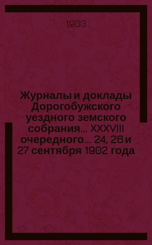 Журналы и доклады Дорогобужского уездного земского собрания... XXXVIII очередного... 24, 26 и 27 сентября 1902 года