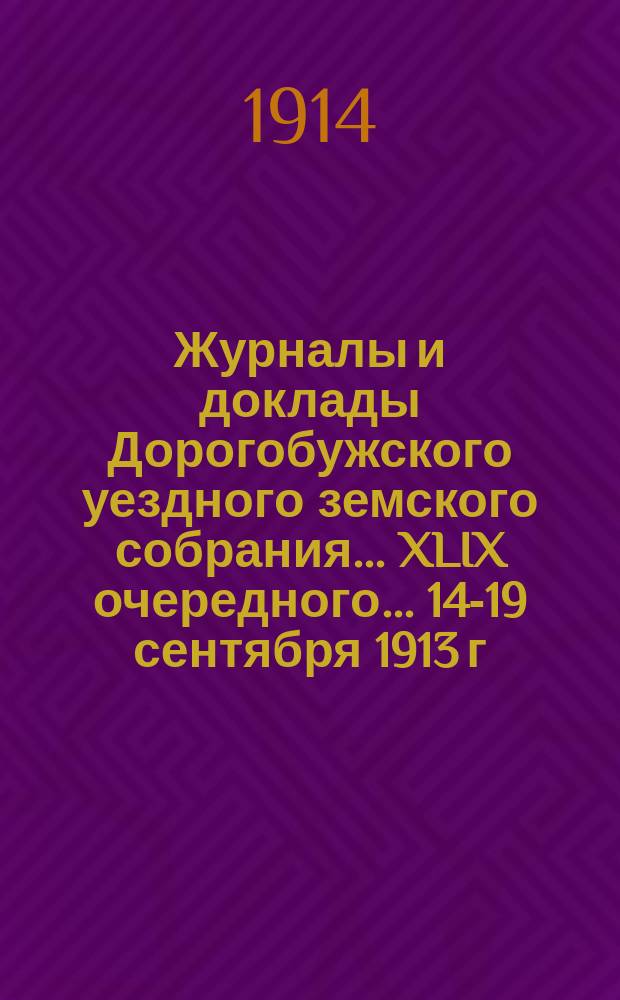 Журналы и доклады Дорогобужского уездного земского собрания... XLIX очередного... 14-19 сентября 1913 г. и чрезвычайного 3 марта 1913 года