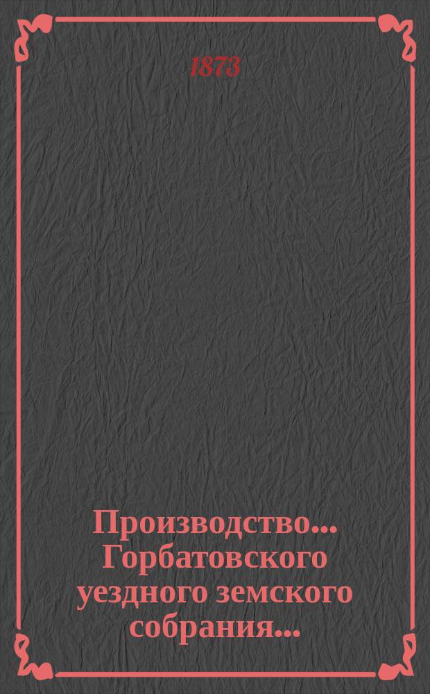 Производство... Горбатовского уездного земского собрания.. : Журн. заседаний, докл. и отчеты Управы, сметы и раскладки. VIII очередного... [1872 г.]