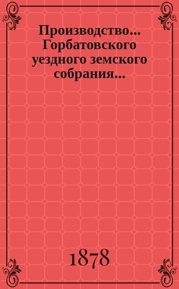 Производство... Горбатовского уездного земского собрания.. : Журн. заседаний, докл. и отчеты Управы, сметы и раскладки. XIII очередного... [1877 г.]
