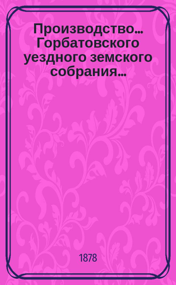 Производство... Горбатовского уездного земского собрания.. : Журн. заседаний, докл. и отчеты Управы, сметы и раскладки. чрезвычайного... 30 июля 1878 года