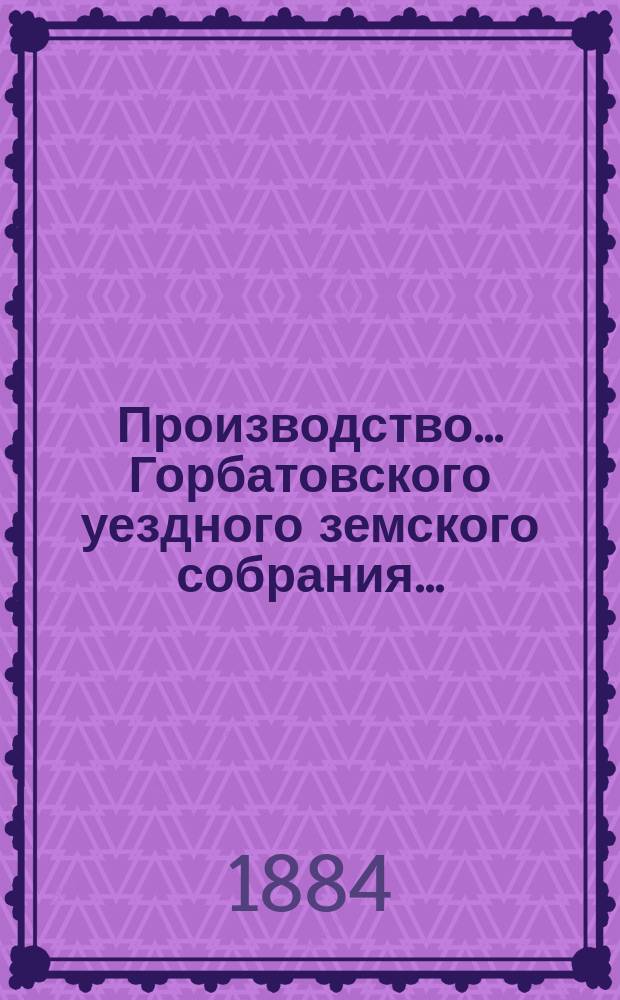 Производство... Горбатовского уездного земского собрания.. : Журн. заседаний, докл. и отчеты Управы, сметы и раскладки. XIX очередного... 1883 года