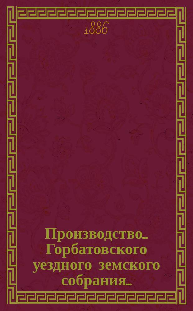 Производство... Горбатовского уездного земского собрания.. : Журн. заседаний, докл. и отчеты Управы, сметы и раскладки. XXI очередного... 1885 года