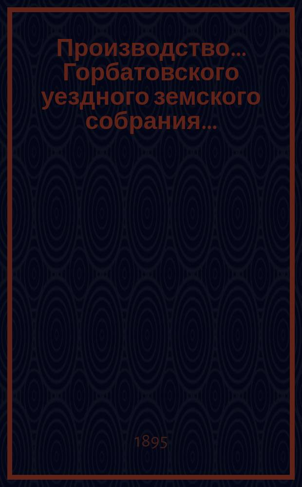 Производство... Горбатовского уездного земского собрания.. : Журн. заседаний, докл. и отчеты Управы, сметы и раскладки. XXX очередного... 1894 : XXX очередного... 1894 [и чрезвычайных: 20 февраля, 5 августа 1894 года]