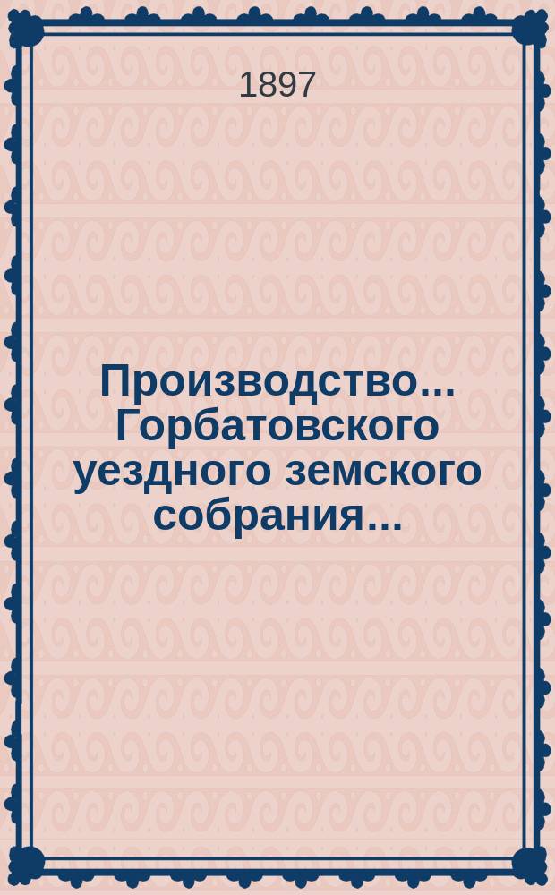 Производство... Горбатовского уездного земского собрания.. : Журн. заседаний, докл. и отчеты Управы, сметы и раскладки. XXXIII очередной сессии с 8 по 10-е октября : XXXIII очередной сессии с 8 по 10-е октября и чрезвычайного 8-го марта 1897 года