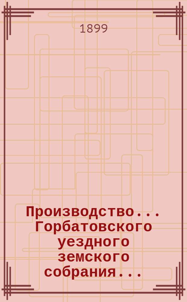 Производство... Горбатовского уездного земского собрания.. : Журн. заседаний, докл. и отчеты Управы, сметы и раскладки. XXXIV очередного... 1898 года
