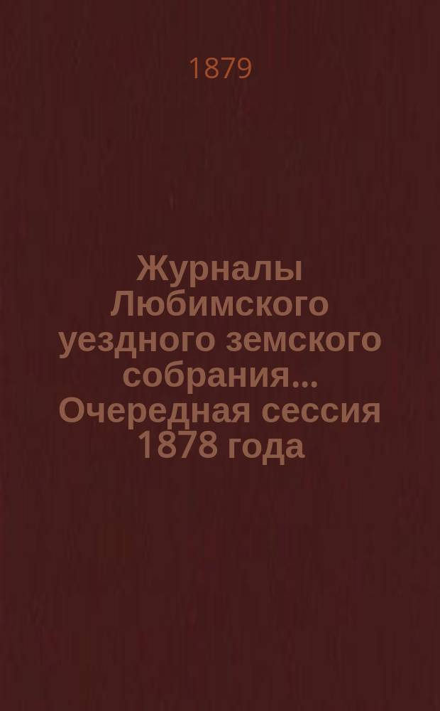 Журналы Любимского уездного земского собрания... Очередная сессия 1878 года : Очередная сессия 1878 года ; [Журнал Любимского экстренного земского собрания 5-го марта 1879 года