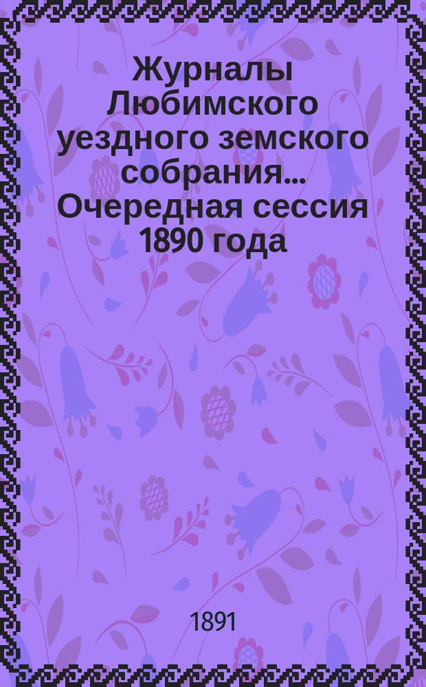 Журналы Любимского уездного земского собрания... Очередная сессия 1890 года : Очередная сессия 1890 года ; [Экстренное заседание 7-го февраля 1891 г.