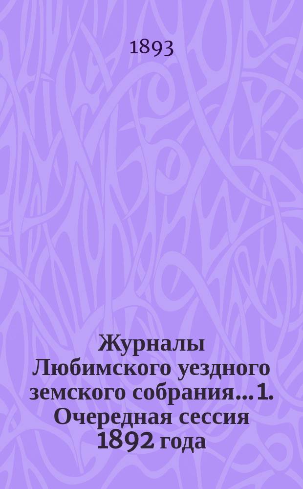 Журналы Любимского уездного земского собрания... 1. Очередная сессия 1892 года : 1. Очередная сессия 1892 года ; 2. Чрезвычайное заседание 15-го января 1893 г. ; 3. Чрезвычайное заседание 22-го июня 1893 г.