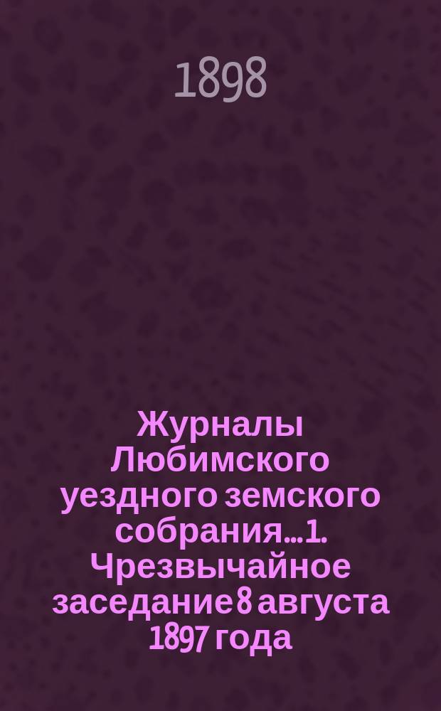 Журналы Любимского уездного земского собрания... 1. Чрезвычайное заседание 8 августа 1897 года : 1. Чрезвычайное заседание 8 августа 1897 года ; 2. Очередная сессия 1897 года ; 3. Чрезвычайное заседание 28 ноября 1897 года
