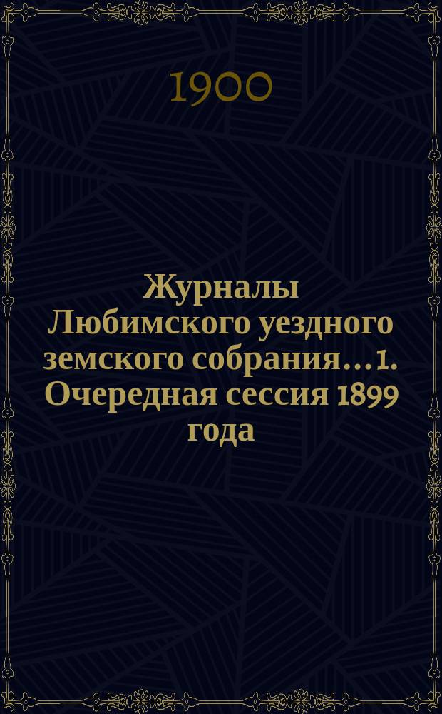 Журналы Любимского уездного земского собрания... 1. Очередная сессия 1899 года : 1. Очередная сессия 1899 года ; 2. Чрезвычайное заседание 10 февраля 1900 года