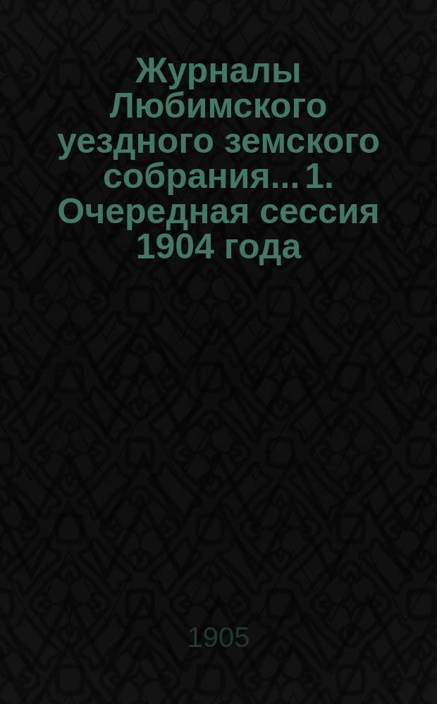 Журналы Любимского уездного земского собрания... 1. Очередная сессия 1904 года : 1. Очередная сессия 1904 года ; 2. Экстренное собрание 24 февраля 1905 года ; 3. Экстренное собрание 2 мая 1905 года