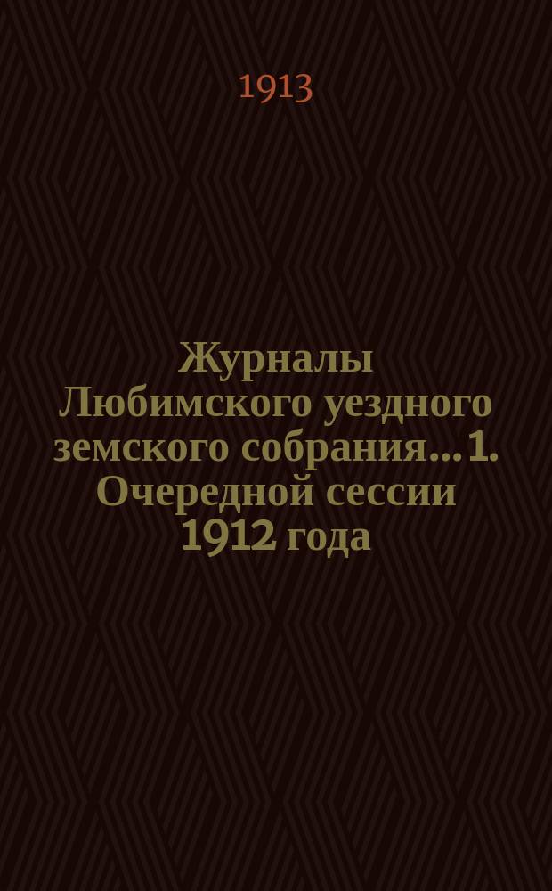 Журналы Любимского уездного земского собрания... 1. Очередной сессии 1912 года : 1. Очередной сессии 1912 года ; 2. Чрезвычайное собрание 12 февраля 1913 г.