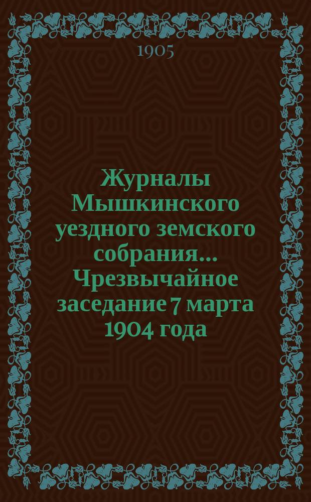 Журналы Мышкинского уездного земского собрания... Чрезвычайное заседание 7 марта 1904 года. Очередная сессия 1904 года