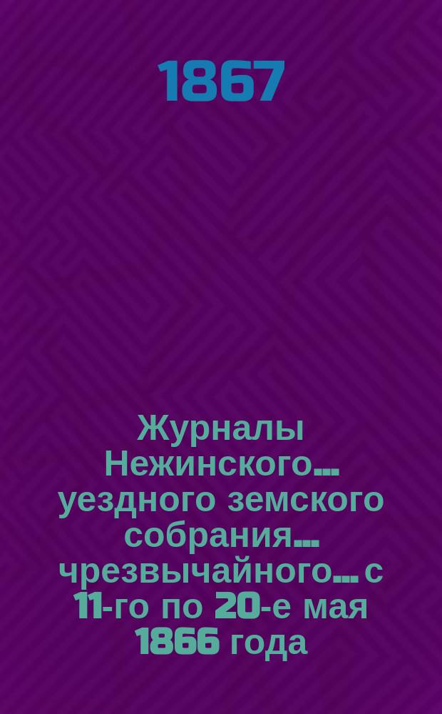 Журналы Нежинского... уездного земского собрания... чрезвычайного... с 11-го по 20-е мая 1866 года