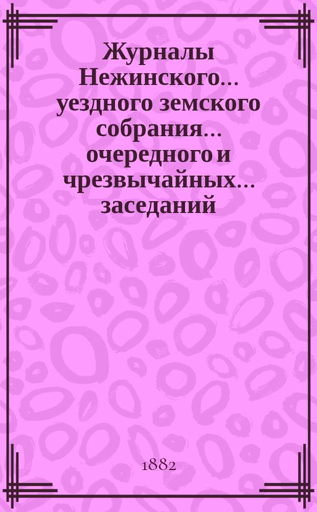 Журналы Нежинского... уездного земского собрания... очередного и чрезвычайных... заседаний: 24, 25, 27 и 28 августа и 16 ноября 1881 года, 7-го января и 10 февраля 1882 года