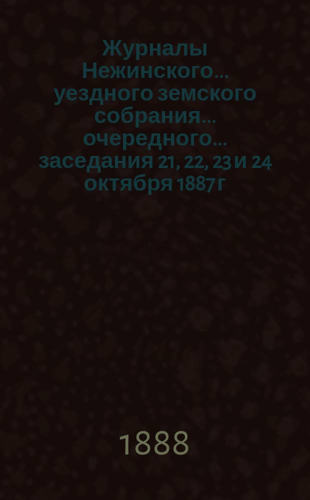 Журналы Нежинского... уездного земского собрания... очередного... заседания 21, 22, 23 и 24 октября 1887 г. : очередного... заседания 21, 22, 23 и 24 октября 1887 г. и сметы... на 1888 год