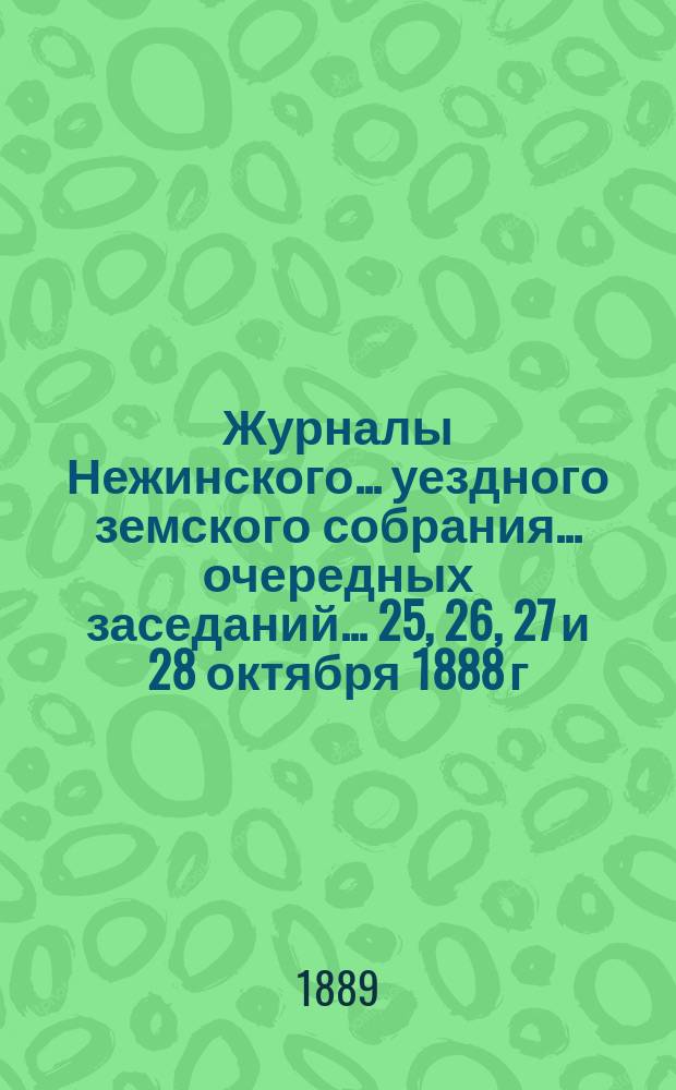 Журналы Нежинского... уездного земского собрания... очередных заседаний... 25, 26, 27 и 28 октября 1888 г. : очередных заседаний... 25, 26, 27 и 28 октября 1888 г. и сметы... на 1889 г.