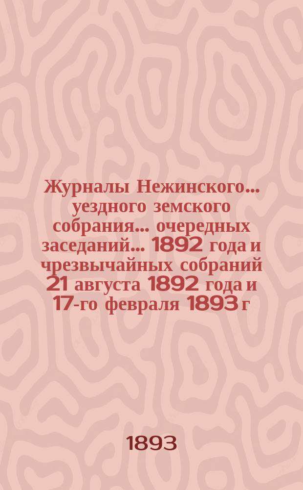 Журналы Нежинского... уездного земского собрания... очередных заседаний... 1892 года и чрезвычайных собраний 21 августа 1892 года и 17-го февраля 1893 г. : очередных заседаний... 1892 года и чрезвычайных собраний 21 августа 1892 года и 17-го февраля 1893 г. Сметы... на 1893 год