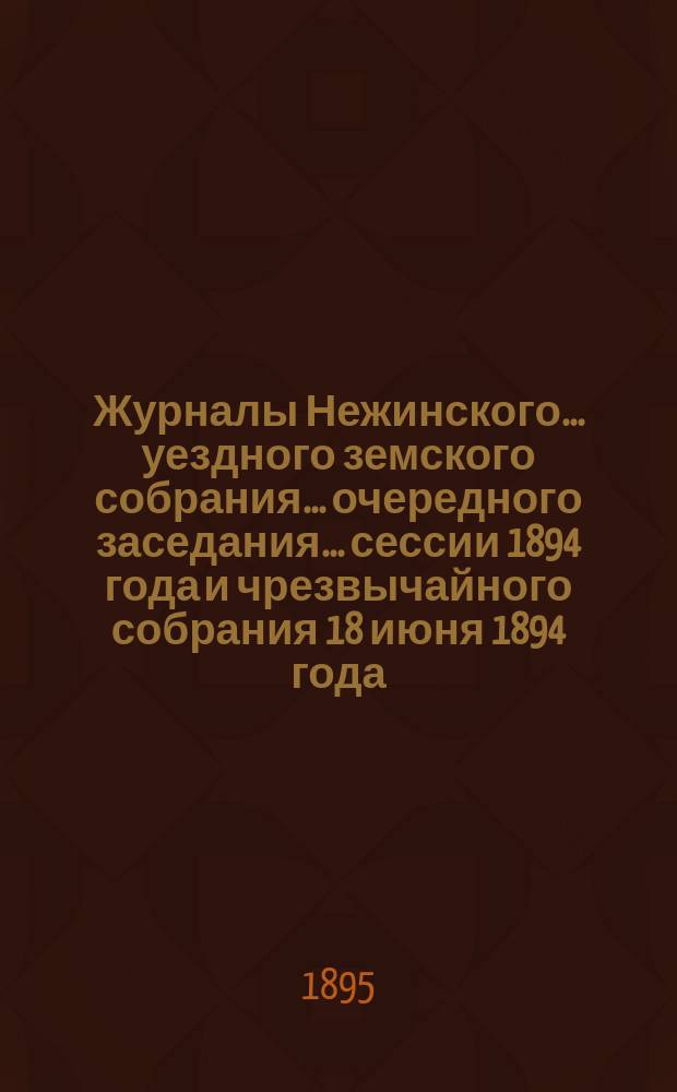 Журналы Нежинского... уездного земского собрания... очередного заседания... сессии 1894 года и чрезвычайного собрания 18 июня 1894 года : очередного заседания... сессии 1894 года и чрезвычайного собрания 18 июня 1894 года. Сметы... на 1895 год