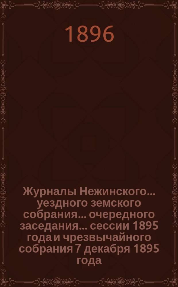 Журналы Нежинского... уездного земского собрания... очередного заседания... сессии 1895 года и чрезвычайного собрания 7 декабря 1895 года : очередного заседания... сессии 1895 года и чрезвычайного собрания 7 декабря 1895 года. Сметы... на 1896 год