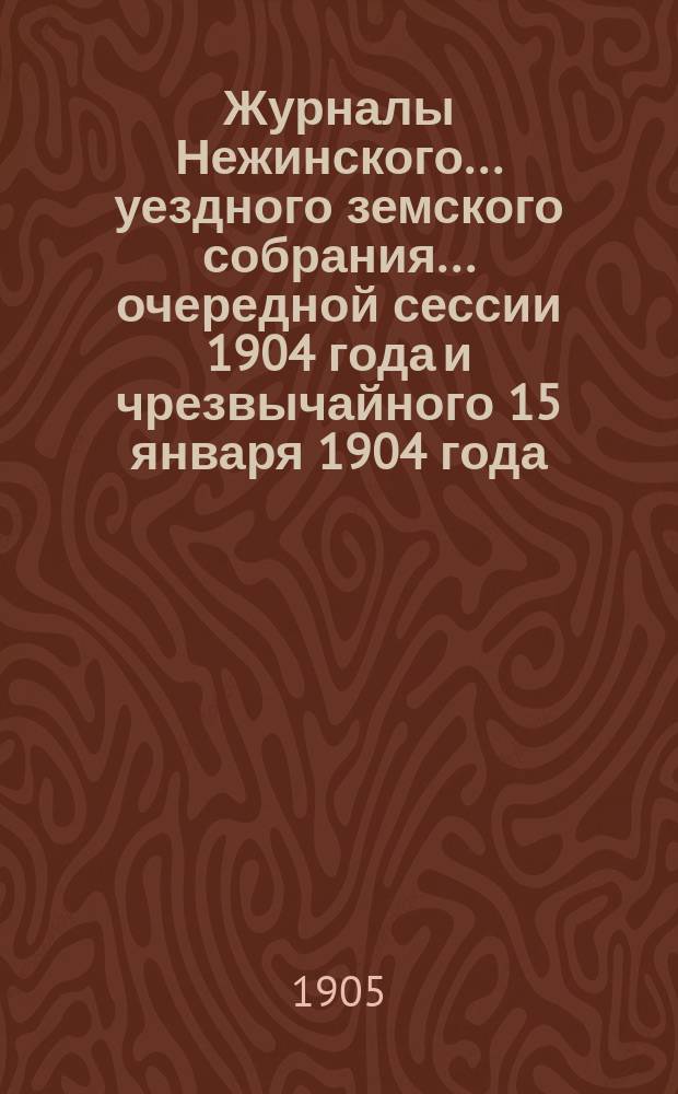 Журналы Нежинского... уездного земского собрания... очередной сессии 1904 года и чрезвычайного 15 января 1904 года