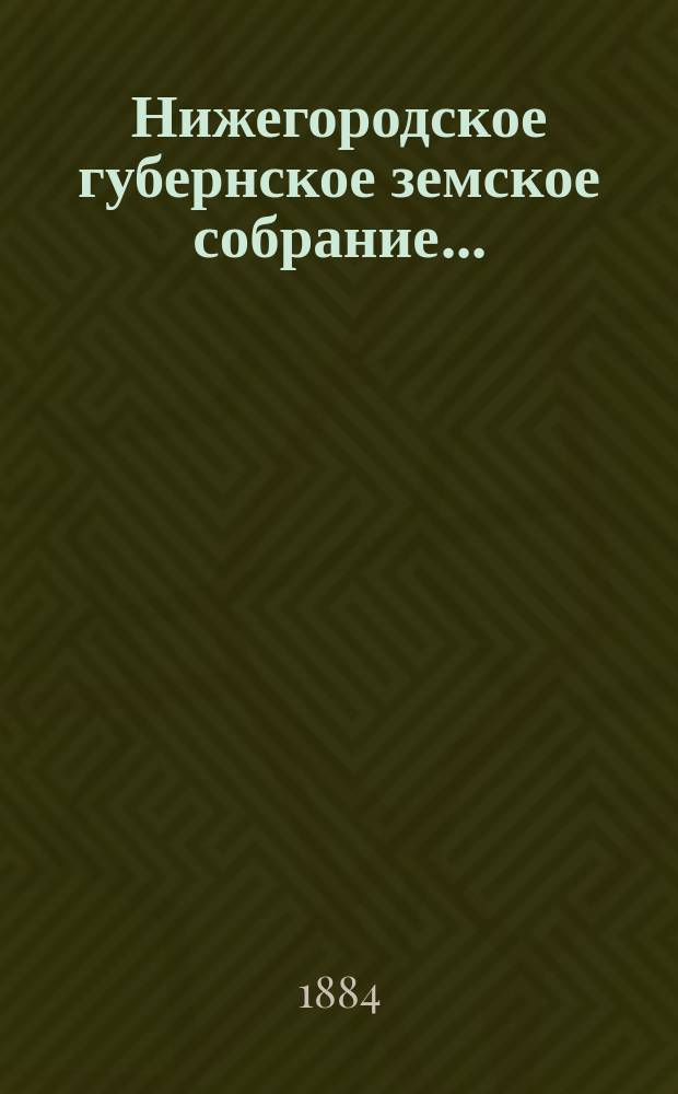 ... Нижегородское губернское земское собрание.. : [Материалы]. XIX очередное... 7-17 декабря 1883 года : XIX очередное... 7-17 декабря 1883 года и чрезвычайные... 8, 9 августа 1883 г., 10, 12 марта и 19 мая 1884 г.