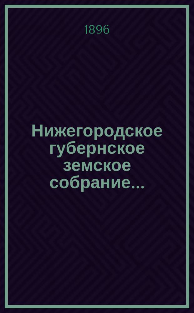 ... Нижегородское губернское земское собрание.. : [Материалы]. XXXI очередное... 1-13 декабря 1895 года : XXXI очередное... 1-13 декабря 1895 года и чрезвычайное... 26 и 27 апреля 1896 года