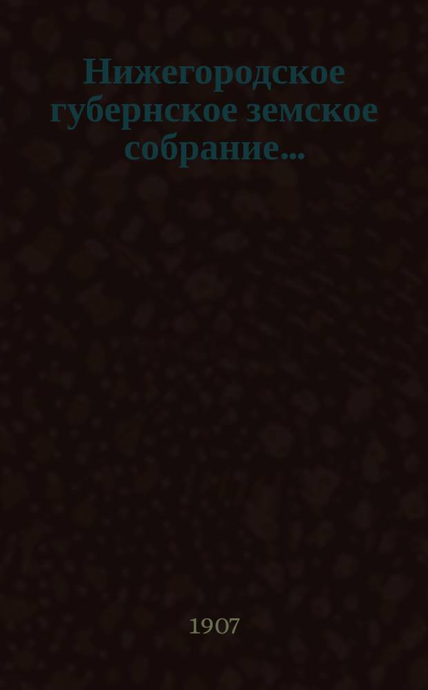 ... Нижегородское губернское земское собрание.. : [Материалы]. XLII очередной сессии 25 ноября - 14 декабря 1906 года : XLII очередной сессии 25 ноября - 14 декабря 1906 года и чрезвычайной сессии 7 мая 1907 года
