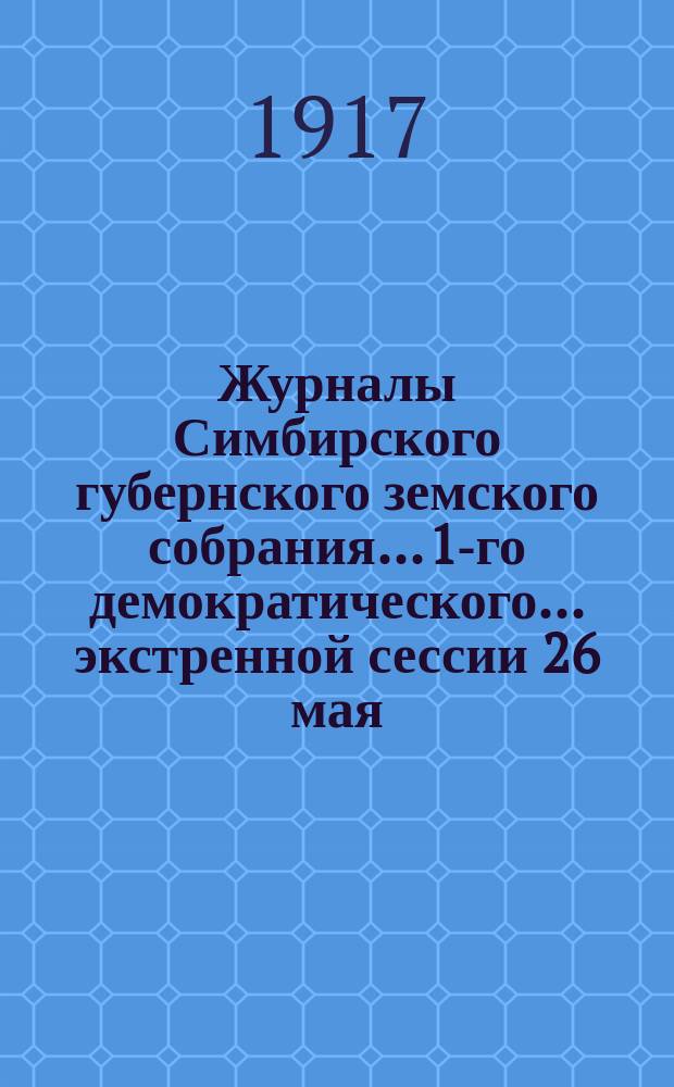 Журналы Симбирского губернского земского собрания... 1-го демократического... экстренной сессии 26 мая - 2 июня 1917 г.