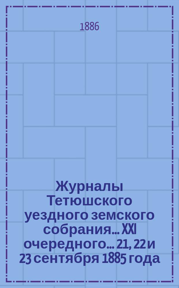 Журналы Тетюшского уездного земского собрания... XXI очередного... 21, 22 и 23 сентября 1885 года